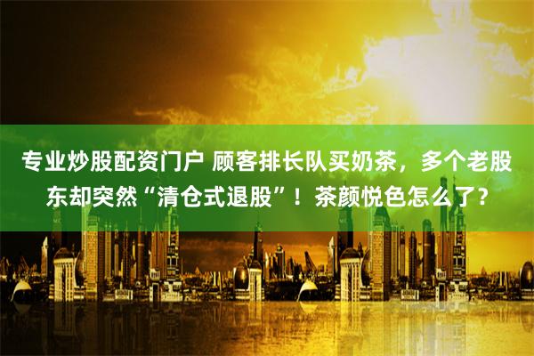 专业炒股配资门户 顾客排长队买奶茶，多个老股东却突然“清仓式退股”！茶颜悦色怎么了？