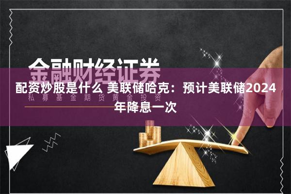 配资炒股是什么 美联储哈克：预计美联储2024年降息一次