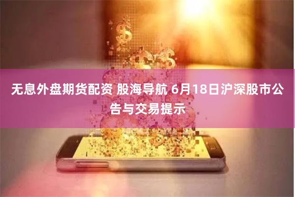 无息外盘期货配资 股海导航 6月18日沪深股市公告与交易提示