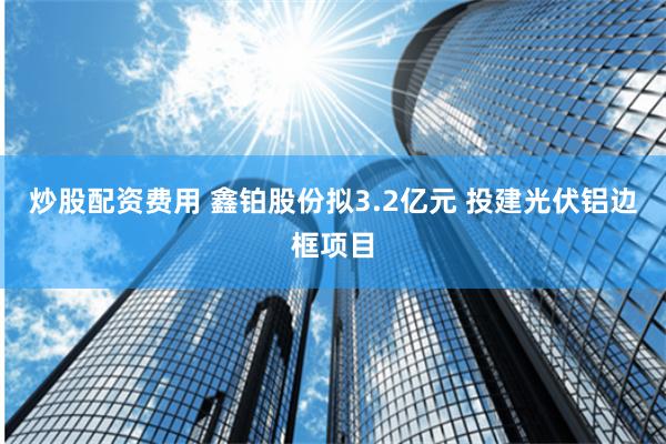 炒股配资费用 鑫铂股份拟3.2亿元 投建光伏铝边框项目