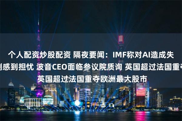 个人配资炒股配资 隔夜要闻：IMF称对AI造成失业和不平等加剧感到担忧 波音CEO面临参议院质询 英国超过法国重夺欧洲最大股市