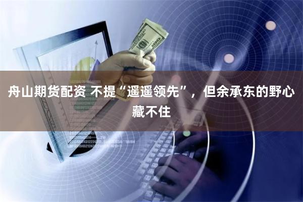 舟山期货配资 不提“遥遥领先”,但余承东的野心藏不住