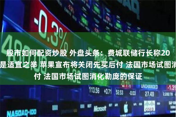股市如何配资炒股 外盘头条：费城联储行长称2024年降息一次是适宜之举 苹果宣布将关闭先买后付 法国市场试图消化勒庞的保证