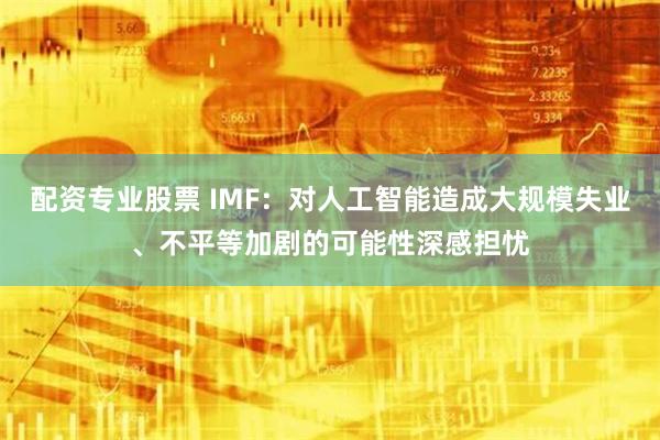 配资专业股票 IMF：对人工智能造成大规模失业、不平等加剧的可能性深感担忧
