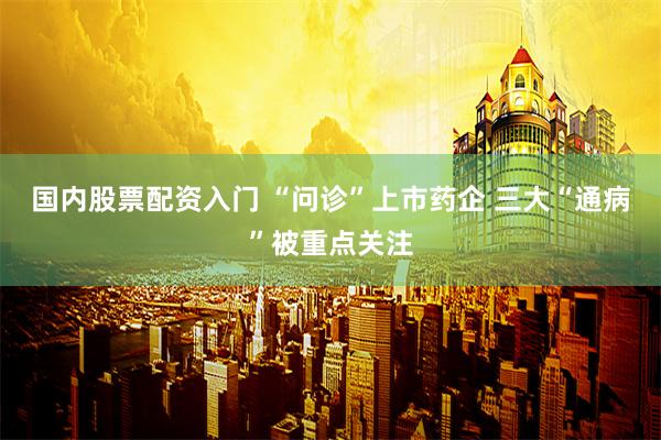 国内股票配资入门 “问诊”上市药企 三大“通病”被重点关注