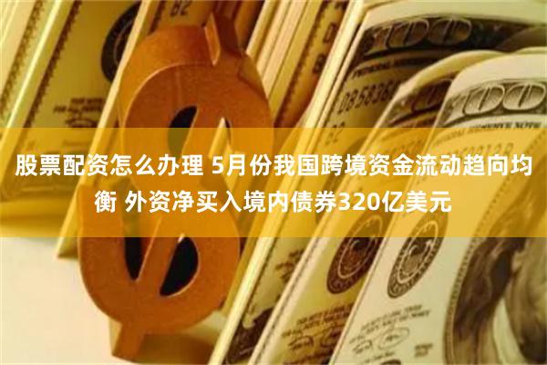 股票配资怎么办理 5月份我国跨境资金流动趋向均衡 外资净买入境内债券320亿美元