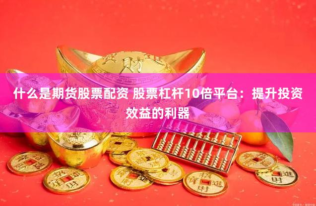 什么是期货股票配资 股票杠杆10倍平台：提升投资效益的利器