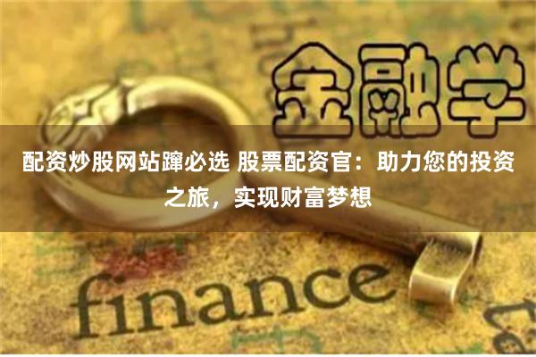 配资炒股网站蹿必选 股票配资官：助力您的投资之旅，实现财富梦想