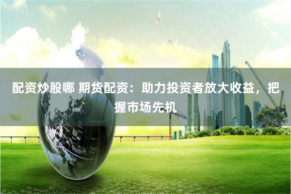 配资炒股哪 期货配资：助力投资者放大收益，把握市场先机