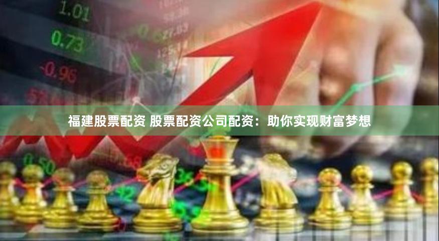 福建股票配资 股票配资公司配资：助你实现财富梦想