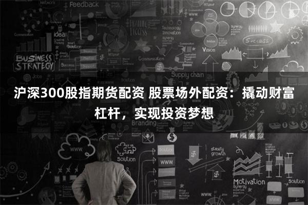 沪深300股指期货配资 股票场外配资:撬动财富杠杆,实现投资梦想